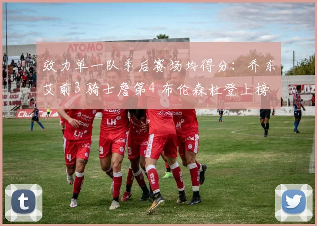 效力单一队季后赛场均得分：乔东艾前3 骑士詹第4 布伦森杜登上榜