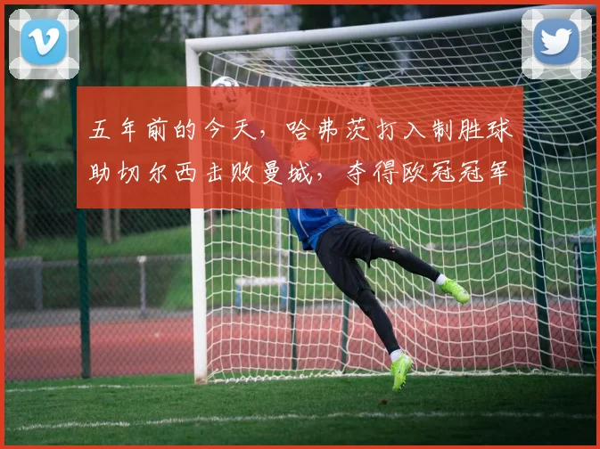 五年前的今天，哈弗茨打入制胜球助切尔西击败曼城，夺得欧冠冠军