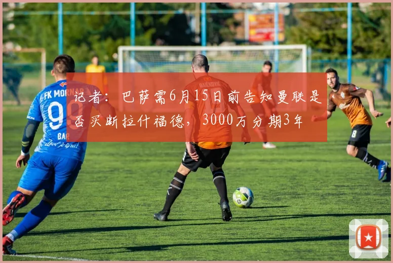 记者：巴萨需6月15日前告知曼联是否买断拉什福德，3000万分期3年